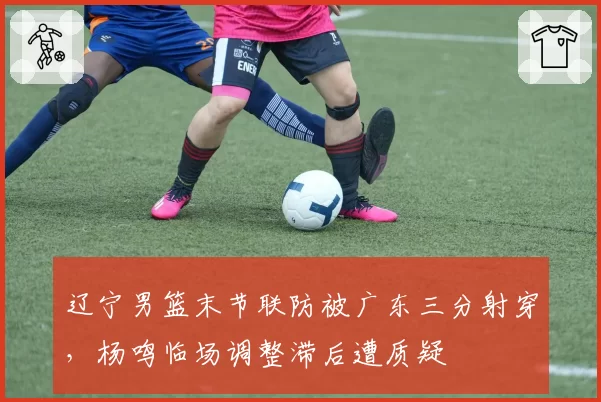 辽宁男篮末节联防被广东三分射穿，杨鸣临场调整滞后遭质疑