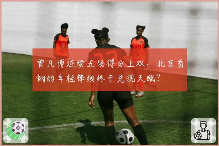 曾凡博连续五场得分上双，北京首钢的年轻锋线终于兑现天赋？