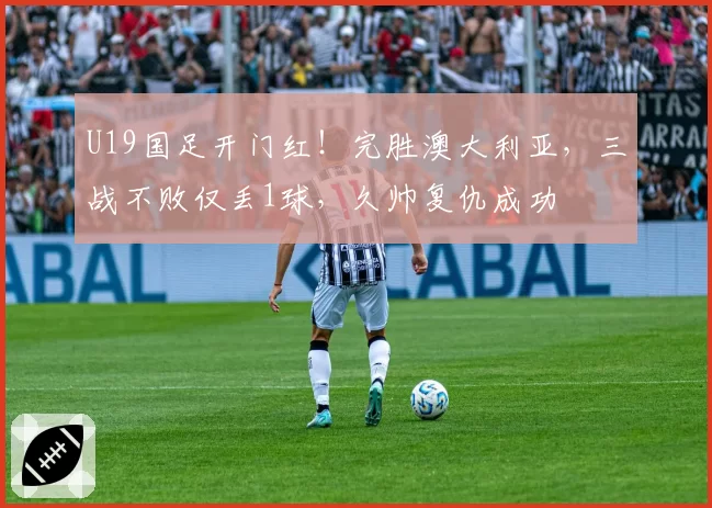 U19国足开门红!完胜澳大利亚,三战不败仅丢1球,久帅复仇成功