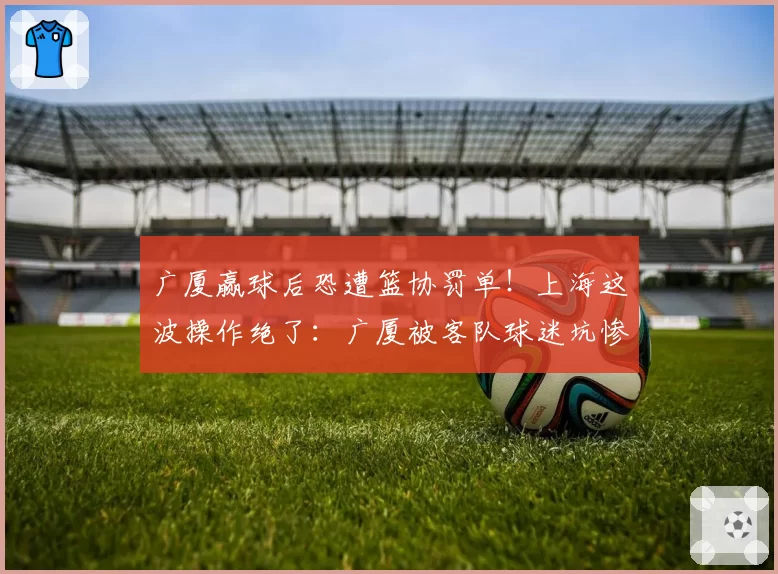 广厦赢球后恐遭篮协罚单！上海这波操作绝了：广厦被客队球迷坑惨