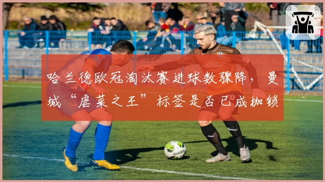 哈兰德欧冠淘汰赛进球数骤降，曼城“虐菜之王”标签是否已成枷锁？