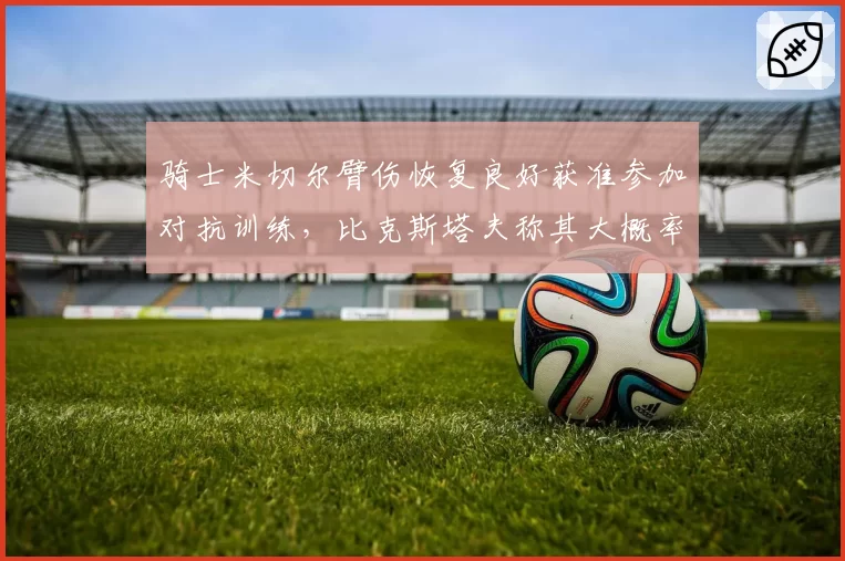 骑士米切尔臂伤恢复良好获准参加对抗训练，比克斯塔夫称其大概率出战魔术