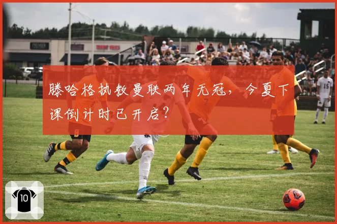 滕哈格执教曼联两年无冠，今夏下课倒计时已开启？