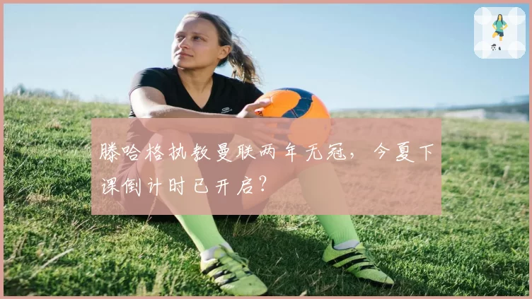 滕哈格执教曼联两年无冠，今夏下课倒计时已开启？