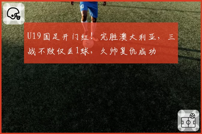U19国足开门红！完胜澳大利亚，三战不败仅丢1球，久帅复仇成功