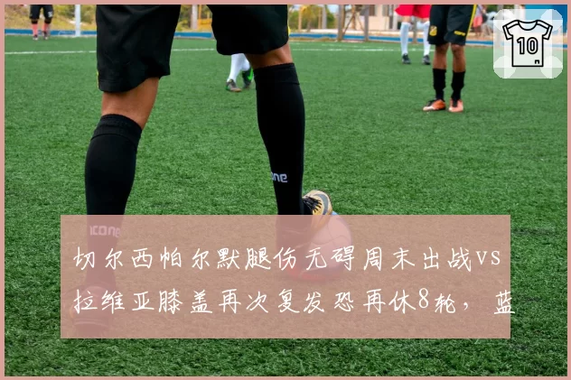 切尔西帕尔默腿伤无碍周末出战vs拉维亚膝盖再次复发恐再休8轮,蓝军伤病名单长短对比鲜明