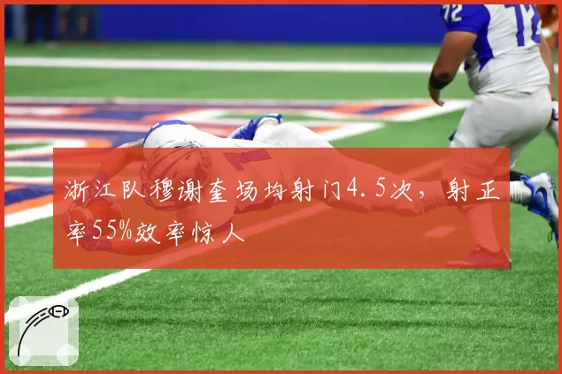 浙江队穆谢奎场均射门4.5次，射正率55%效率惊人