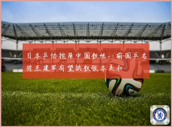 日本乒协挖角中国教练,前国乒名将王建军有望执教张本美和