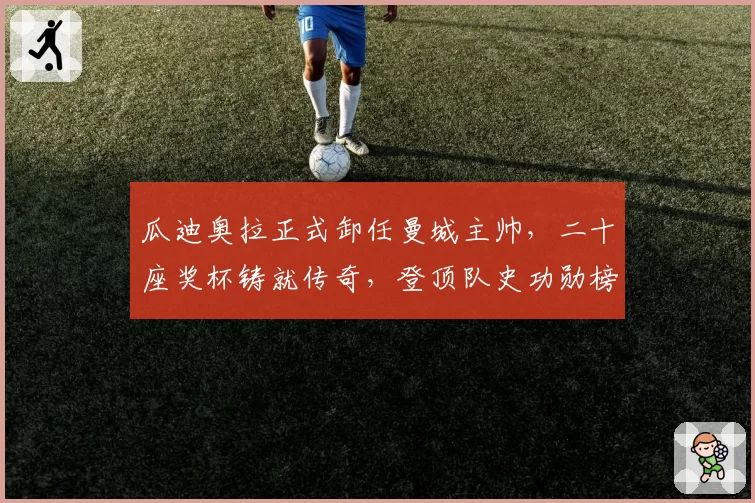 瓜迪奥拉正式卸任曼城主帅，二十座奖杯铸就传奇，登顶队史功勋榜