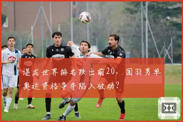 谌龙世界排名跌出前20，国羽男单奥运资格争夺陷入被动？