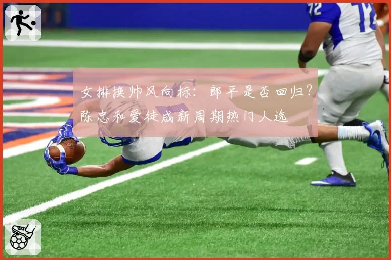 女排换帅风向标:郎平是否回归?陈忠和爱徒成新周期热门人选