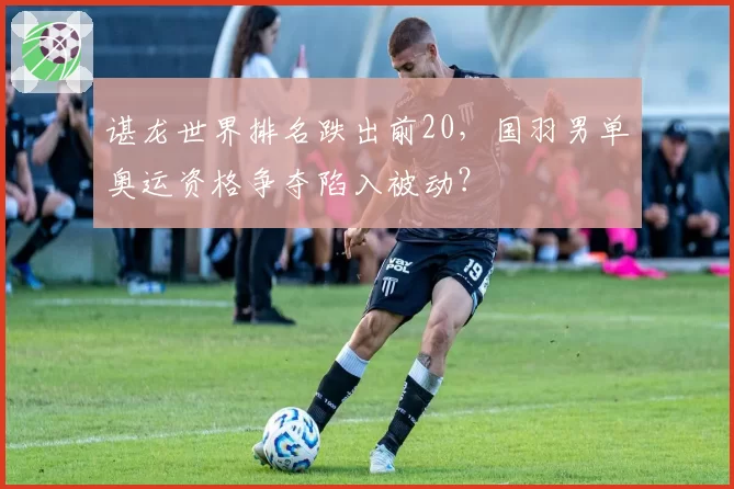 谌龙世界排名跌出前20，国羽男单奥运资格争夺陷入被动？