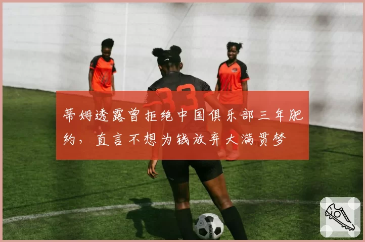 蒂姆透露曾拒绝中国俱乐部三年肥约，直言不想为钱放弃大满贯梦