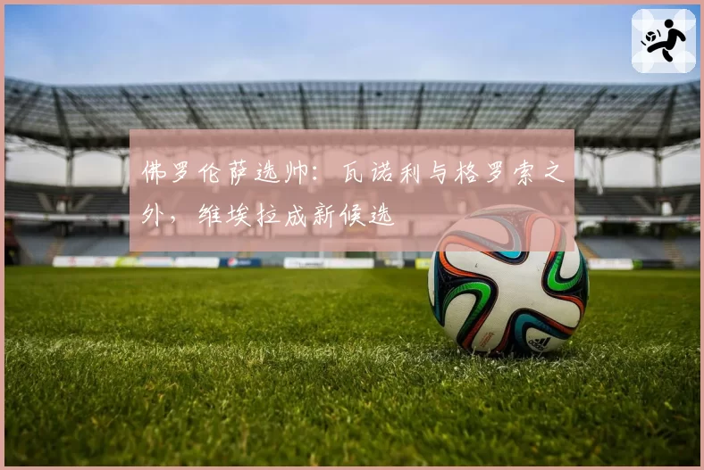 佛罗伦萨选帅:瓦诺利与格罗索之外,维埃拉成新候选